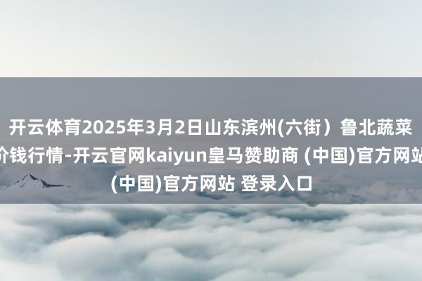 开云体育2025年3月2日山东滨州(六街）鲁北蔬菜批发商场价钱行情-开云官网kaiyun皇马赞助商 (中国)官方网站 登录入口