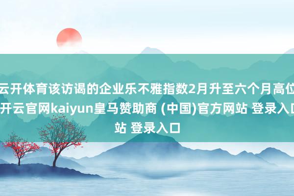 云开体育该访谒的企业乐不雅指数2月升至六个月高位-开云官网kaiyun皇马赞助商 (中国)官方网站 登录入口