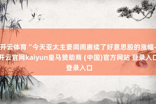 开云体育“今天亚太主要阛阓赓续了好意思股的涨幅-开云官网kaiyun皇马赞助商 (中国)官方网站 登录入口