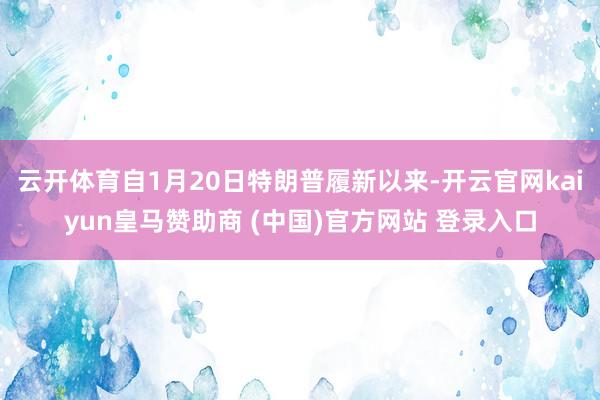 云开体育自1月20日特朗普履新以来-开云官网kaiyun皇马赞助商 (中国)官方网站 登录入口