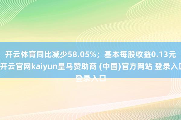 开云体育同比减少58.05%；基本每股收益0.13元-开云官网kaiyun皇马赞助商 (中国)官方网站 登录入口