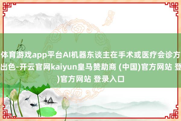 体育游戏app平台AI机器东谈主在手术或医疗会诊方面发挥出色-开云官网kaiyun皇马赞助商 (中国)官方网站 登录入口