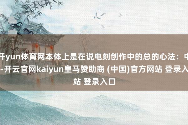 开yun体育网本体上是在说电刻创作中的总的心法：中庸-开云官网kaiyun皇马赞助商 (中国)官方网站 登录入口