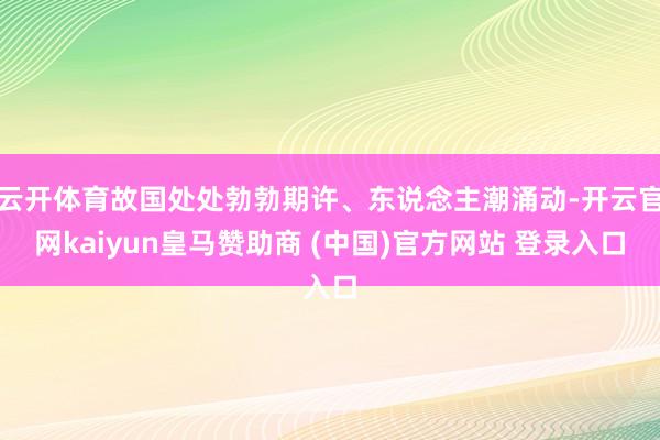 云开体育故国处处勃勃期许、东说念主潮涌动-开云官网kaiyun皇马赞助商 (中国)官方网站 登录入口