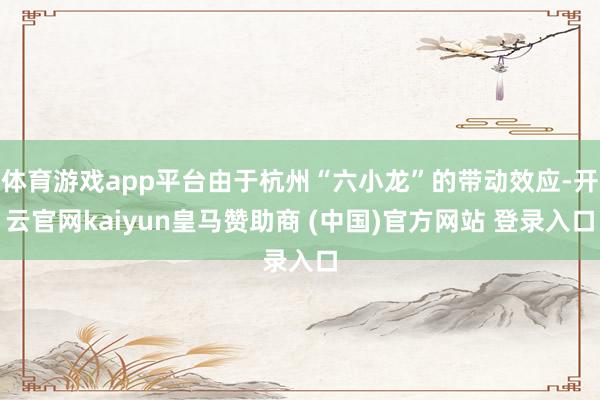 体育游戏app平台由于杭州“六小龙”的带动效应-开云官网kaiyun皇马赞助商 (中国)官方网站 登录入口