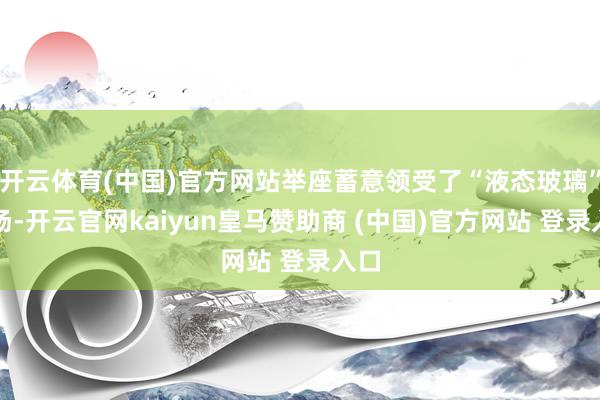 开云体育(中国)官方网站举座蓄意领受了“液态玻璃”立场-开云官网kaiyun皇马赞助商 (中国)官方网站 登录入口