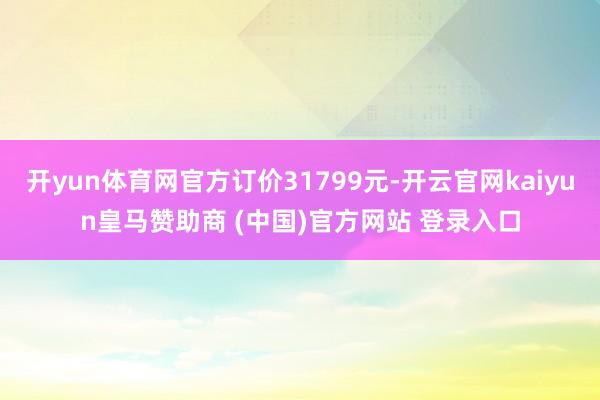 开yun体育网官方订价31799元-开云官网kaiyun皇马赞助商 (中国)官方网站 登录入口