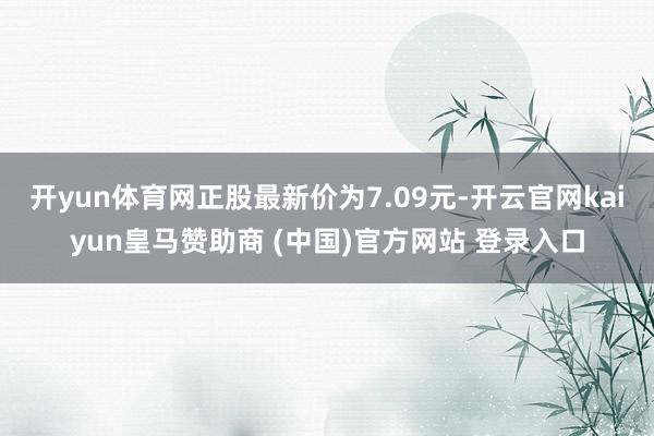 开yun体育网正股最新价为7.09元-开云官网kaiyun皇马赞助商 (中国)官方网站 登录入口