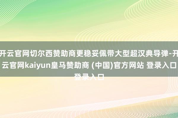 开云官网切尔西赞助商更稳妥佩带大型超汉典导弹-开云官网kaiyun皇马赞助商 (中国)官方网站 登录入口