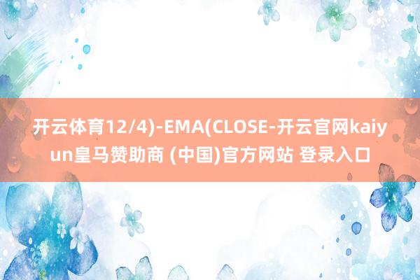 开云体育12/4)-EMA(CLOSE-开云官网kaiyun皇马赞助商 (中国)官方网站 登录入口