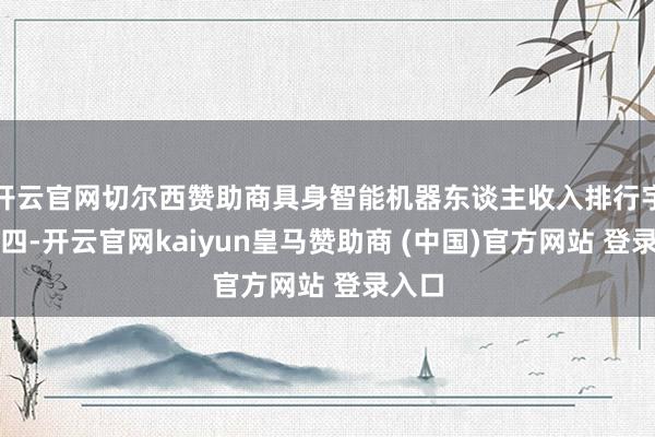 开云官网切尔西赞助商具身智能机器东谈主收入排行宇宙第四-开云官网kaiyun皇马赞助商 (中国)官方网站 登录入口