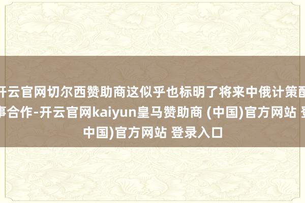 开云官网切尔西赞助商这似乎也标明了将来中俄计策配合和军事合作-开云官网kaiyun皇马赞助商 (中国)官方网站 登录入口