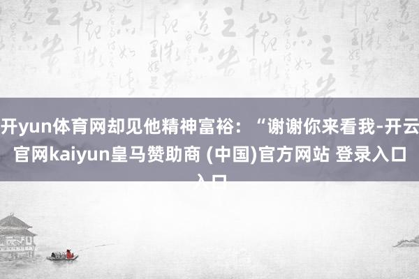 开yun体育网却见他精神富裕：“谢谢你来看我-开云官网kaiyun皇马赞助商 (中国)官方网站 登录入口