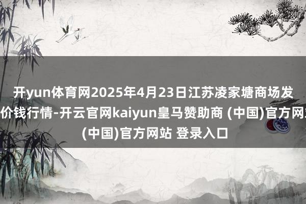 开yun体育网2025年4月23日江苏凌家塘商场发展有限公司价钱行情-开云官网kaiyun皇马赞助商 (中国)官方网站 登录入口