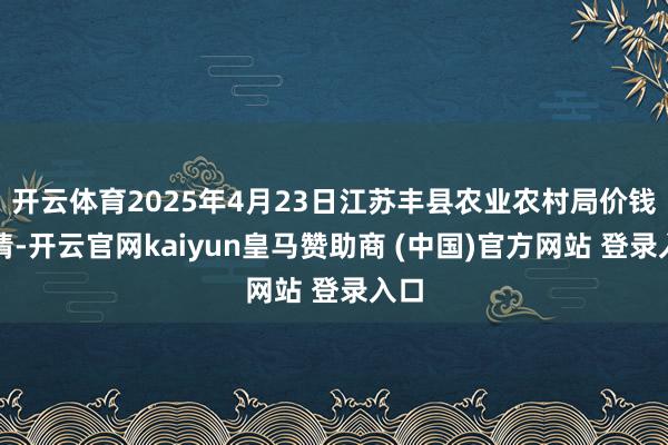 开云体育2025年4月23日江苏丰县农业农村局价钱行情-开云官网kaiyun皇马赞助商 (中国)官方网站 登录入口