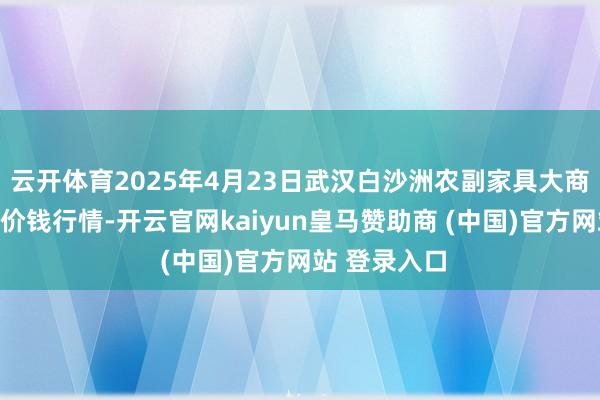 云开体育2025年4月23日武汉白沙洲农副家具大商场有限公司价钱行情-开云官网kaiyun皇马赞助商 (中国)官方网站 登录入口