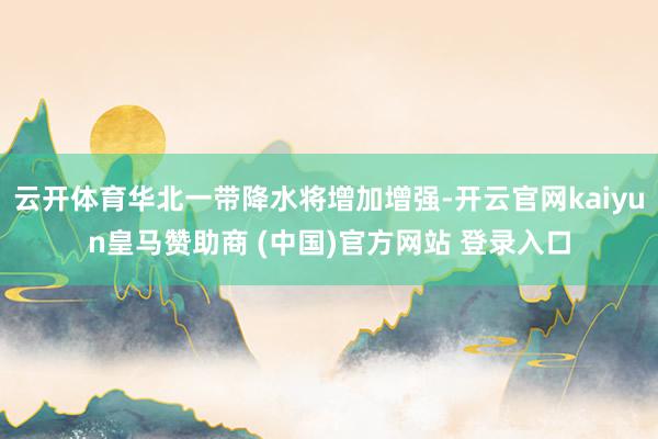 云开体育华北一带降水将增加增强-开云官网kaiyun皇马赞助商 (中国)官方网站 登录入口