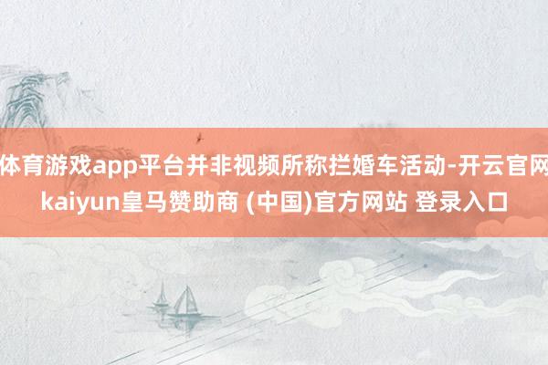 体育游戏app平台并非视频所称拦婚车活动-开云官网kaiyun皇马赞助商 (中国)官方网站 登录入口