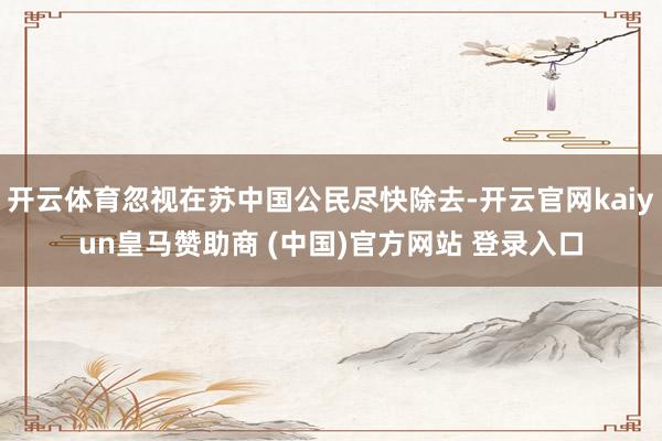 开云体育忽视在苏中国公民尽快除去-开云官网kaiyun皇马赞助商 (中国)官方网站 登录入口