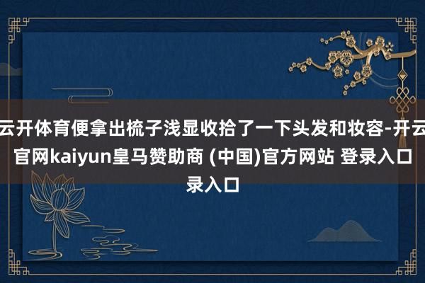 云开体育便拿出梳子浅显收拾了一下头发和妆容-开云官网kaiyun皇马赞助商 (中国)官方网站 登录入口