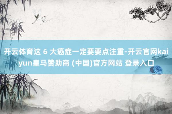 开云体育这 6 大癌症一定要要点注重-开云官网kaiyun皇马赞助商 (中国)官方网站 登录入口
