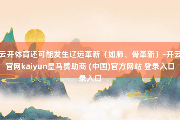 云开体育还可能发生辽远革新（如肺、骨革新）-开云官网kaiyun皇马赞助商 (中国)官方网站 登录入口