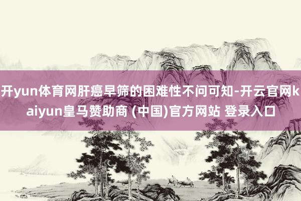 开yun体育网肝癌早筛的困难性不问可知-开云官网kaiyun皇马赞助商 (中国)官方网站 登录入口