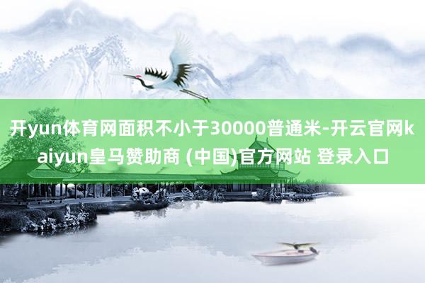 开yun体育网面积不小于30000普通米-开云官网kaiyun皇马赞助商 (中国)官方网站 登录入口