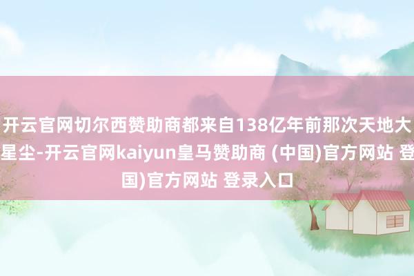 开云官网切尔西赞助商都来自138亿年前那次天地大爆炸的星尘-开云官网kaiyun皇马赞助商 (中国)官方网站 登录入口