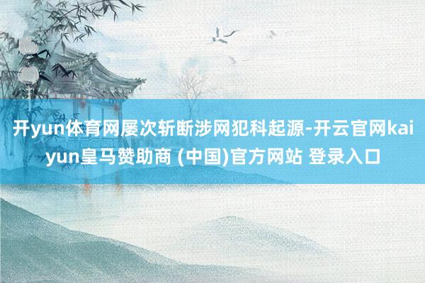 开yun体育网屡次斩断涉网犯科起源-开云官网kaiyun皇马赞助商 (中国)官方网站 登录入口