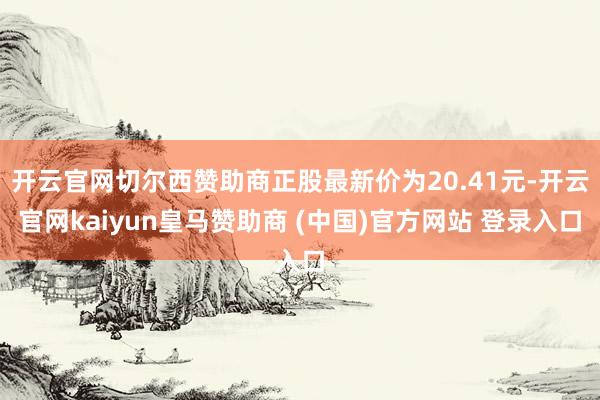 开云官网切尔西赞助商正股最新价为20.41元-开云官网kaiyun皇马赞助商 (中国)官方网站 登录入口