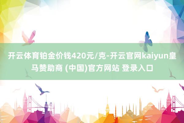 开云体育铂金价钱420元/克-开云官网kaiyun皇马赞助商 (中国)官方网站 登录入口