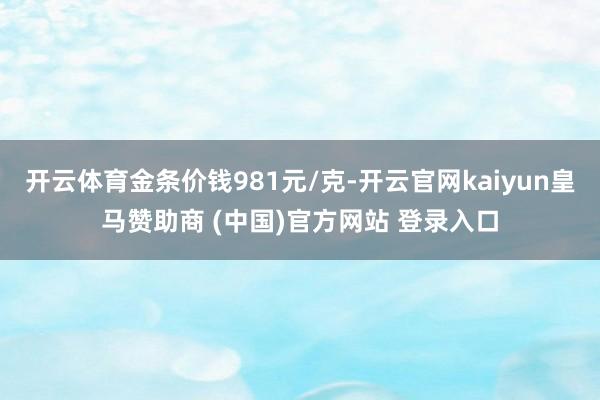 开云体育金条价钱981元/克-开云官网kaiyun皇马赞助商 (中国)官方网站 登录入口