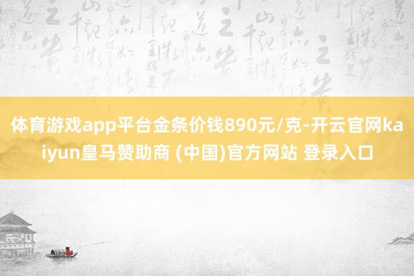 体育游戏app平台金条价钱890元/克-开云官网kaiyun皇马赞助商 (中国)官方网站 登录入口