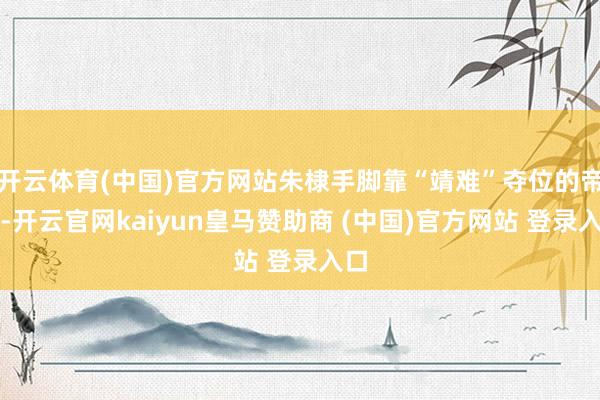开云体育(中国)官方网站朱棣手脚靠“靖难”夺位的帝王-开云官网kaiyun皇马赞助商 (中国)官方网站 登录入口