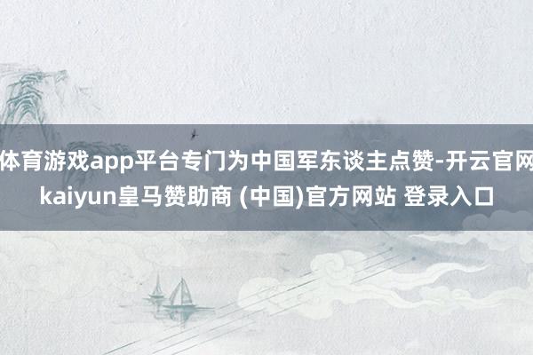体育游戏app平台专门为中国军东谈主点赞-开云官网kaiyun皇马赞助商 (中国)官方网站 登录入口