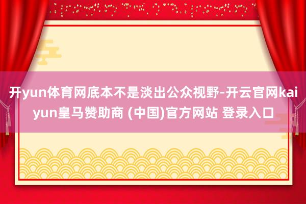 开yun体育网底本不是淡出公众视野-开云官网kaiyun皇马赞助商 (中国)官方网站 登录入口