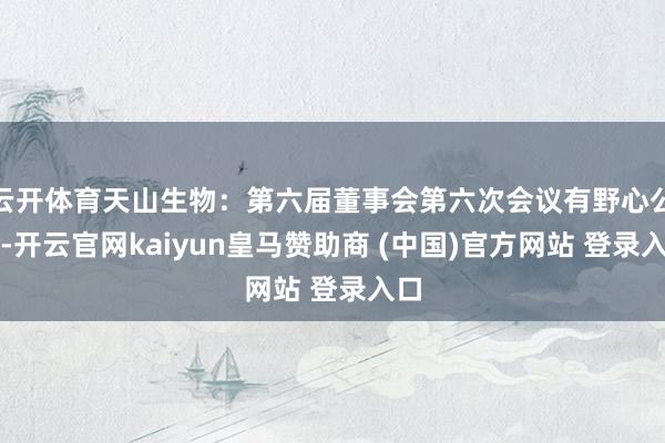 云开体育天山生物：第六届董事会第六次会议有野心公告-开云官网kaiyun皇马赞助商 (中国)官方网站 登录入口