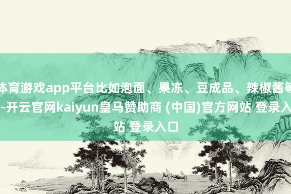 体育游戏app平台比如泡面、果冻、豆成品、辣椒酱等等-开云官网kaiyun皇马赞助商 (中国)官方网站 登录入口