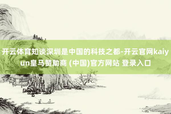 开云体育知谈深圳是中国的科技之都-开云官网kaiyun皇马赞助商 (中国)官方网站 登录入口