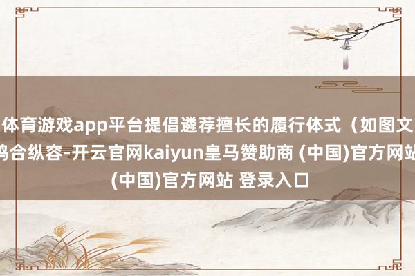 体育游戏app平台提倡遴荐擅长的履行体式（如图文或视频）鸠合纵容-开云官网kaiyun皇马赞助商 (中国)官方网站 登录入口