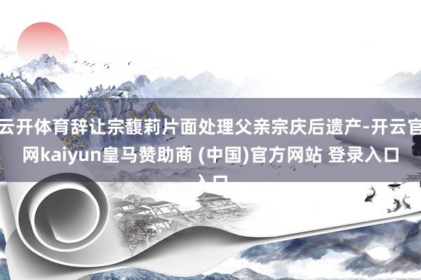 云开体育辞让宗馥莉片面处理父亲宗庆后遗产-开云官网kaiyun皇马赞助商 (中国)官方网站 登录入口