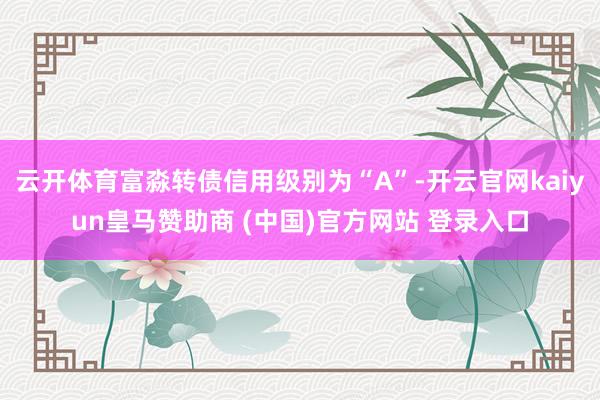 云开体育富淼转债信用级别为“A”-开云官网kaiyun皇马赞助商 (中国)官方网站 登录入口
