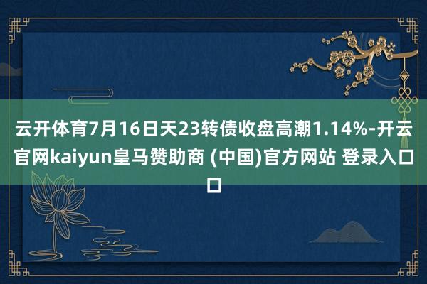 云开体育7月16日天23转债收盘高潮1.14%-开云官网kaiyun皇马赞助商 (中国)官方网站 登录入口