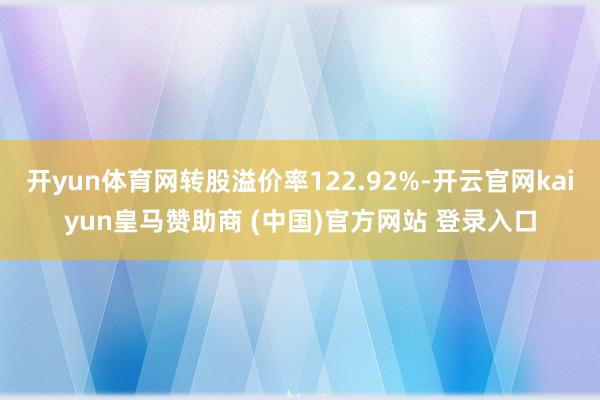 开yun体育网转股溢价率122.92%-开云官网kaiyun皇马赞助商 (中国)官方网站 登录入口