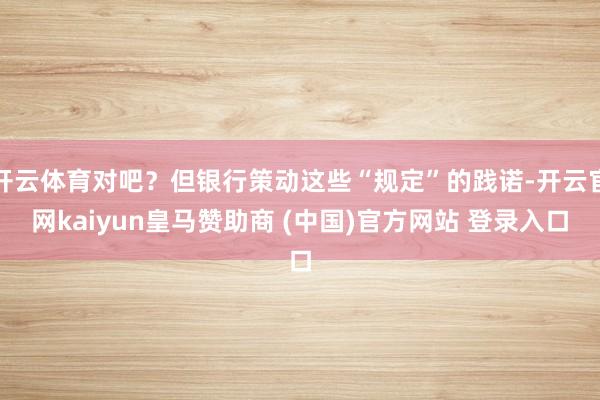 开云体育对吧？但银行策动这些“规定”的践诺-开云官网kaiyun皇马赞助商 (中国)官方网站 登录入口