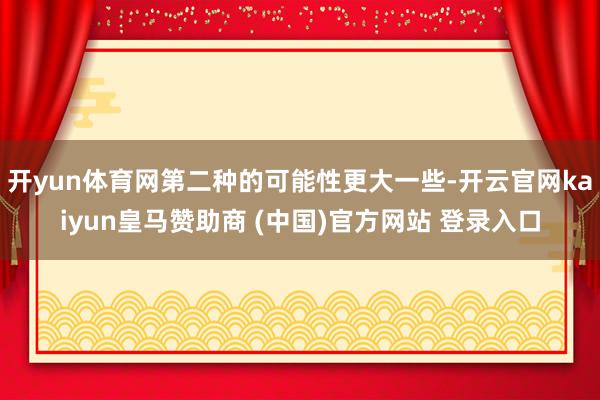 开yun体育网第二种的可能性更大一些-开云官网kaiyun皇马赞助商 (中国)官方网站 登录入口