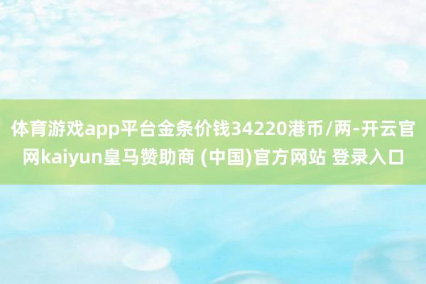 体育游戏app平台金条价钱34220港币/两-开云官网kaiyun皇马赞助商 (中国)官方网站 登录入口