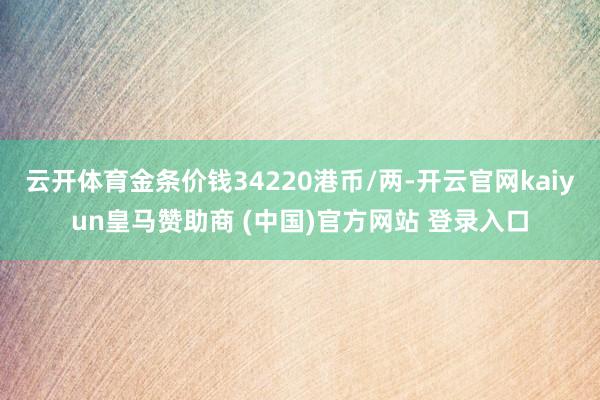 云开体育金条价钱34220港币/两-开云官网kaiyun皇马赞助商 (中国)官方网站 登录入口