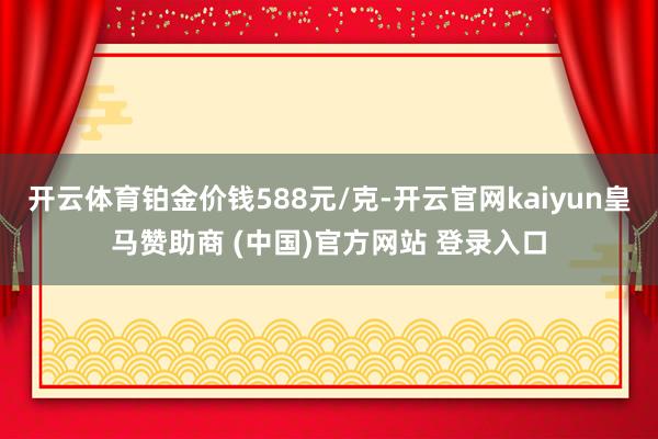 开云体育铂金价钱588元/克-开云官网kaiyun皇马赞助商 (中国)官方网站 登录入口